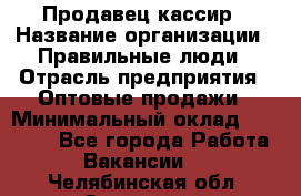 Продавец-кассир › Название организации ­ Правильные люди › Отрасль предприятия ­ Оптовые продажи › Минимальный оклад ­ 25 000 - Все города Работа » Вакансии   . Челябинская обл.,Златоуст г.